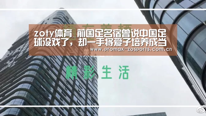 zoty体育_前国足名宿曾说中国足球没戏了,却一手将爱子培养成当红国脚(图3) zoty体育